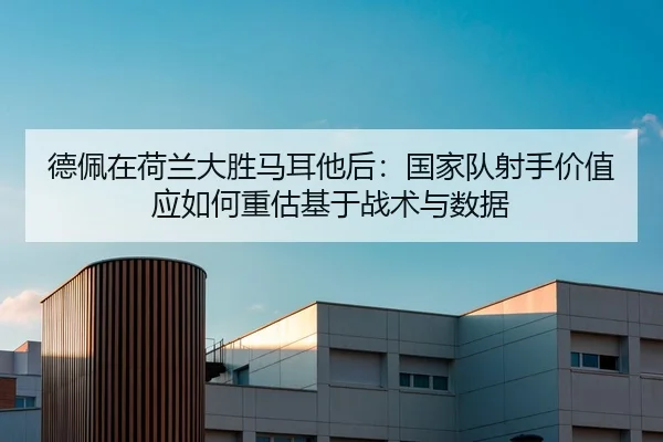 德佩在荷兰大胜马耳他后：国家队射手价值应如何重估基于战术与数据