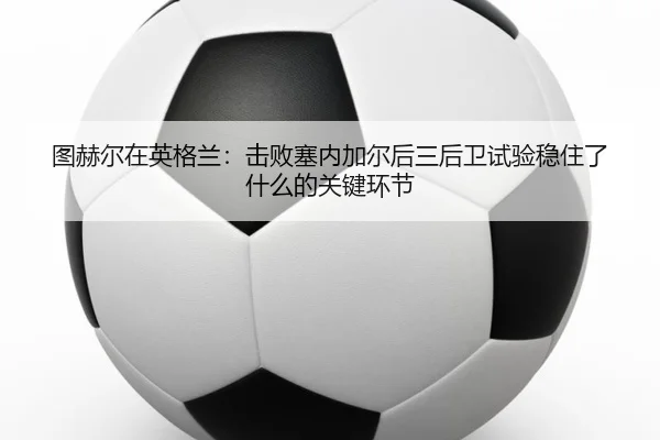 图赫尔在英格兰：击败塞内加尔后三后卫试验稳住了什么的关键环节