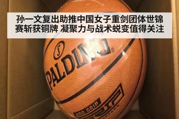 孙一文复出助推中国女子重剑团体世锦赛斩获铜牌 凝聚力与战术蜕变值得关注