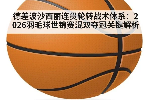 德差波沙西丽连贯轮转战术体系:2026羽毛球世锦赛混双夺冠关键解析