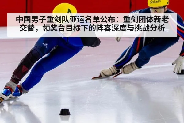 中国男子重剑队亚运名单公布：重剑团体新老交替，领奖台目标下的阵容深度与挑战分析